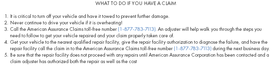 What To Do If You Have a Claim It is critical to turn off your vehicle and have it towed to prevent further damage. Never continue to drive your vehicle if it is overheating! Call the American Assurance Claims toll-free number (1-877-783-7113). An adjuster will help walk you through the steps you need to follow to get your vehicle repaired and your claim properly taken care of. Get your vehicle to the nearest qualified repair facility, give the repair facility authorization to diagnose the failure, and have the repair facility call the claim in to the American Assurance Claims toll-free number (1-877-783-7113) during the next business day. Be sure that the repair facility does not proceed with any repairs until American Assurance Corporation has been contacted and a claim adjuster has authorized both the repair as well as the cost 