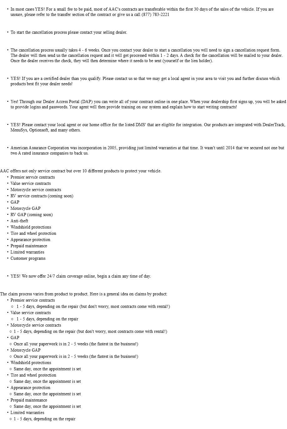 ARE CONTRACTS TRANSFERABLE? In most cases YES! For a small fee to be paid, most of AAC's contracts are transferable within the first 30 days of the sales of the vehicle. If you are unsure, please refer to the transfer section of the contract or give us a call (877) 783-2221 HOW DO I CANCEL MY CONTRACT? To start the cancellation process please contact your selling dealer. HOW LONG IS THE CANCELLATION PROCESS? The cancellation process usually takes 4 - 6 weeks. Once you contact your dealer to start a cancellation you will need to sign a cancellation request form. The dealer will then send us the cancellation request and it will get processed within 1 - 2 days. A check for the cancellation will be mailed to your dealer. Once the dealer receives the check, they will then determine where it needs to be sent (yourself or the lien holder). AS A DEALER, DO I QUALIFY TO SELL AAC? YES! If you are a certified dealer than you qualify. Please contact us so that we may get a local agent in your area to visit you and further discuss which products best fit your dealer needs! DOES AAC HAVE ONLINE CONTRACTING OPTIONS? Yes! Through our Dealer Access Portal (DAP) you can write all of your contract online in one place. When your dealership first signs up, you will be asked to provide logins and passwords. Your agent will then provide training on our system and explain how to start writing contracts! DOES AAC OFFER DMS INTEGRATION? YES! Please contact your local agent or our home office for the listed DMS' that are eligible for integration. Our products are integrated with DealerTrack, MenuSys, Optionsoft, and many others. WHO IS AMERICAN ASSURANCE? American Assurance Corporation was incorporation in 2005, providing just limited warranties at that time. It wasn't until 2014 that we secured not one but two A rated insurance companies to back us. WHAT PRODUCTS ARE OFFERED THROUGH AMERICAN ASSURANCE? AAC offers not only service contract but over 10 different products to protect your vehicle. Premier service contracts Value service contracts Motorcycle service contracts RV service contracts (coming soon) GAP Motorcycle GAP RV GAP (coming soon) Anti-theft Windshield protections Tire and wheel protection Appearance protection Prepaid maintenance Limited warranties Customer programs CAN I START A CLAIM ONLINE? YES! We now offer 24/7 claim coverage online, begin a claim any time of day. HOW LONG DOES IT TAKE TO PROCESS A CLAIM? The claim process varies from product to product. Here is a general idea on claims by product: Premier service contracts 1 - 5 days, depending on the repair (but don't worry, most contracts come with rental!) Value service contracts 1 - 5 days, depending on the repair Motorcycle service contracts 1 - 5 days, depending on the repair (but don't worry, most contracts come with rental!) GAP Once all your paperwork is in 2 - 5 weeks (the fastest in the business!) Motorcycle GAP Once all your paperwork is in 2 - 5 weeks (the fastest in the business!) Windshield protections Same day, once the appointment is set Tire and wheel protection Same day, once the appointment is set Appearance protection Same day, once the appointment is set Prepaid maintenance Same day, once the appointment is set Limited warranties 1 - 5 days, depending on the repair